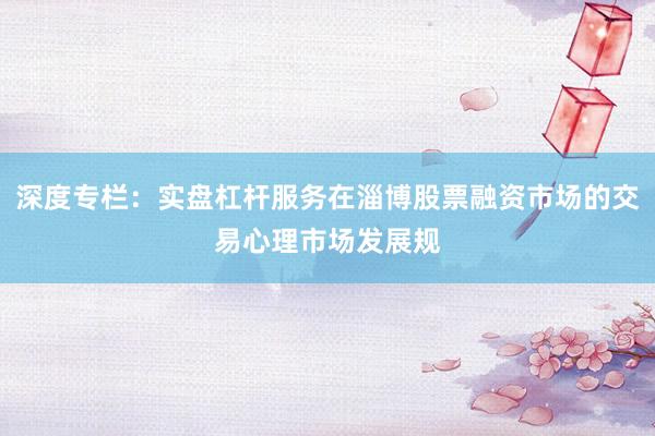 深度专栏：实盘杠杆服务在淄博股票融资市场的交易心理市场发展规