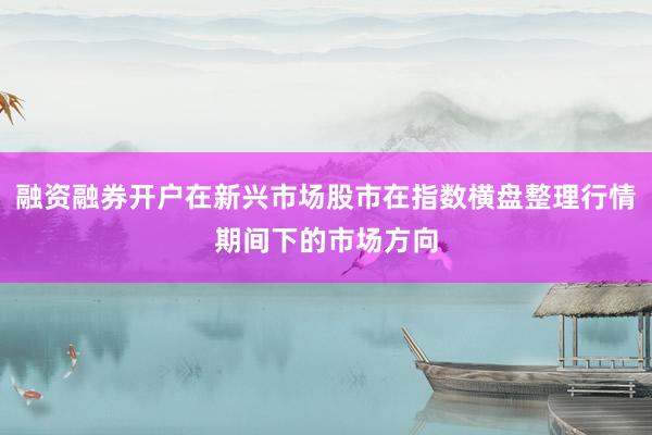 融资融券开户在新兴市场股市在指数横盘整理行情期间下的市场方向