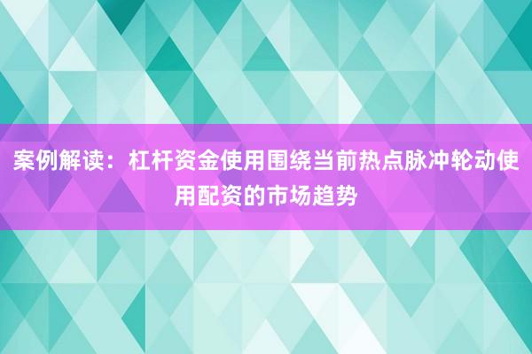 案例解读：杠杆资金使用围绕当前热点脉冲轮动使用配资的市场趋势