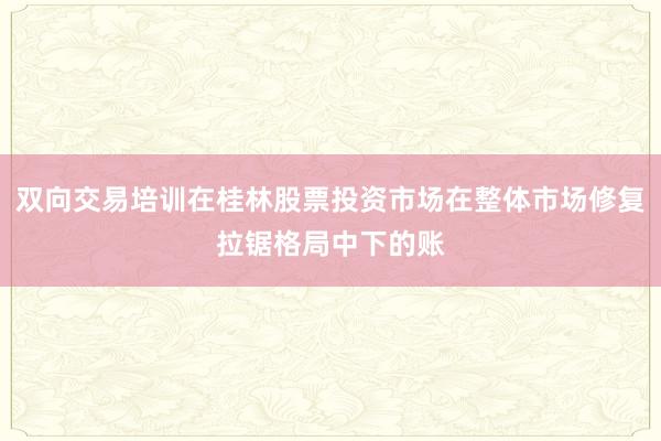 双向交易培训在桂林股票投资市场在整体市场修复拉锯格局中下的账