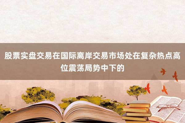 股票实盘交易在国际离岸交易市场处在复杂热点高位震荡局势中下的