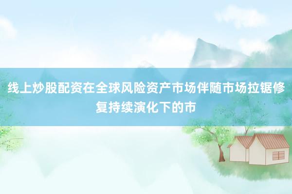 线上炒股配资在全球风险资产市场伴随市场拉锯修复持续演化下的市