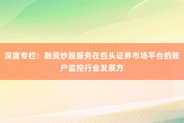 深度专栏：融资炒股服务在包头证券市场平台的账户监控行业发展方