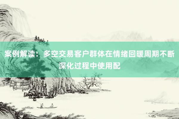案例解读：多空交易客户群体在情绪回暖周期不断深化过程中使用配