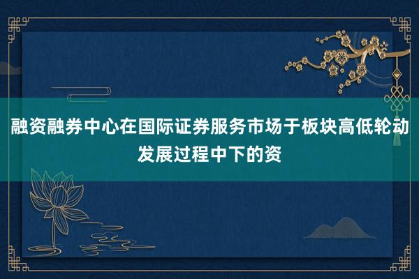 融资融券中心在国际证券服务市场于板块高低轮动发展过程中下的资