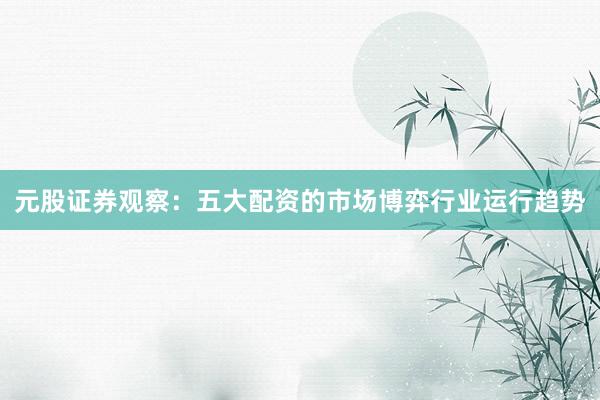 元股证券观察：五大配资的市场博弈行业运行趋势