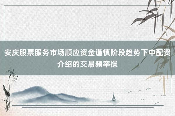 安庆股票服务市场顺应资金谨慎阶段趋势下中配资介绍的交易频率操