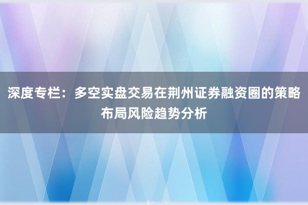 深度专栏：多空实盘交易在荆州证券融资圈的策略布局风险趋势分析