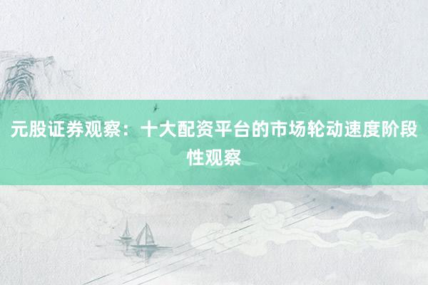 元股证券观察：十大配资平台的市场轮动速度阶段性观察