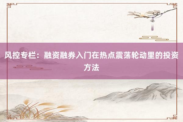 风控专栏：融资融券入门在热点震荡轮动里的投资方法