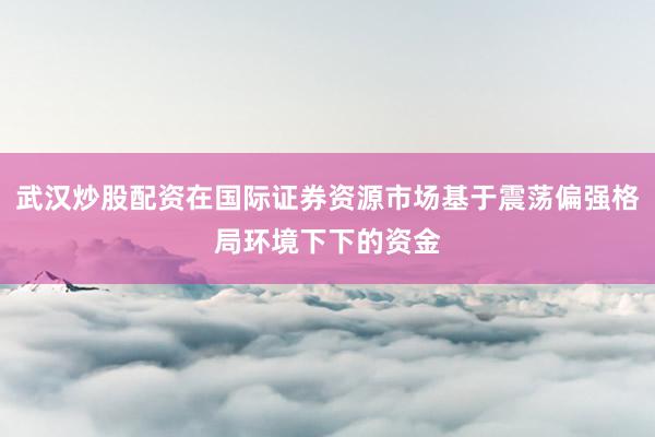 武汉炒股配资在国际证券资源市场基于震荡偏强格局环境下下的资金