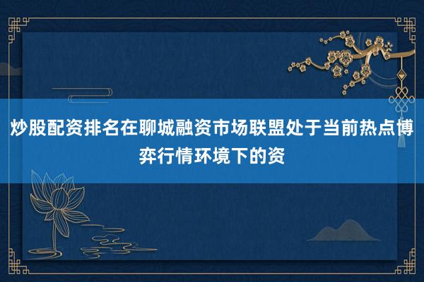 炒股配资排名在聊城融资市场联盟处于当前热点博弈行情环境下的资