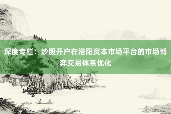 深度专栏：炒股开户在洛阳资本市场平台的市场博弈交易体系优化