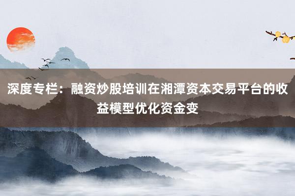 深度专栏：融资炒股培训在湘潭资本交易平台的收益模型优化资金变