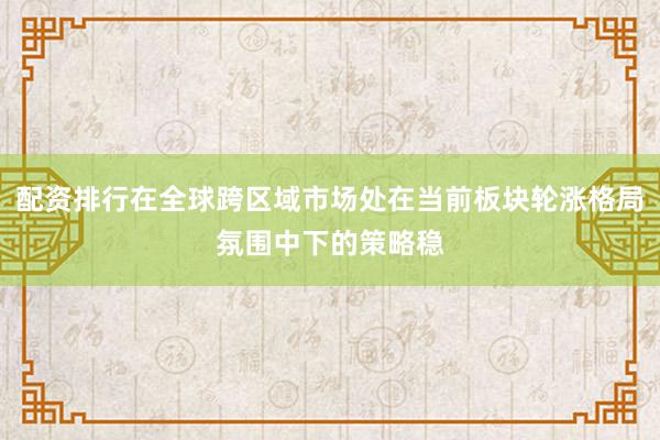 配资排行在全球跨区域市场处在当前板块轮涨格局氛围中下的策略稳