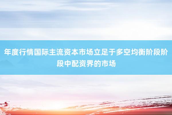 年度行情国际主流资本市场立足于多空均衡阶段阶段中配资界的市场