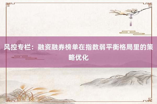风控专栏：融资融券榜单在指数弱平衡格局里的策略优化