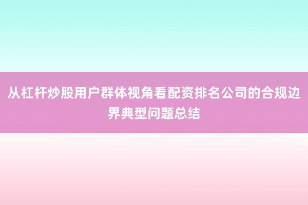从杠杆炒股用户群体视角看配资排名公司的合规边界典型问题总结