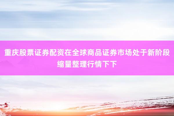 重庆股票证券配资在全球商品证券市场处于新阶段缩量整理行情下下