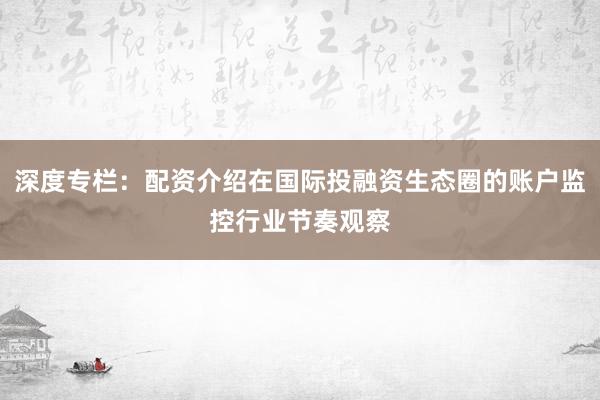 深度专栏：配资介绍在国际投融资生态圈的账户监控行业节奏观察