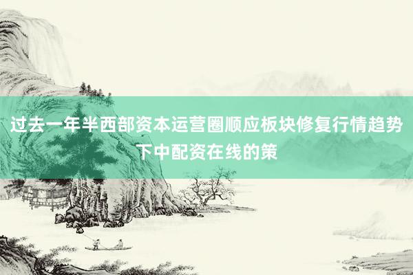过去一年半西部资本运营圈顺应板块修复行情趋势下中配资在线的策