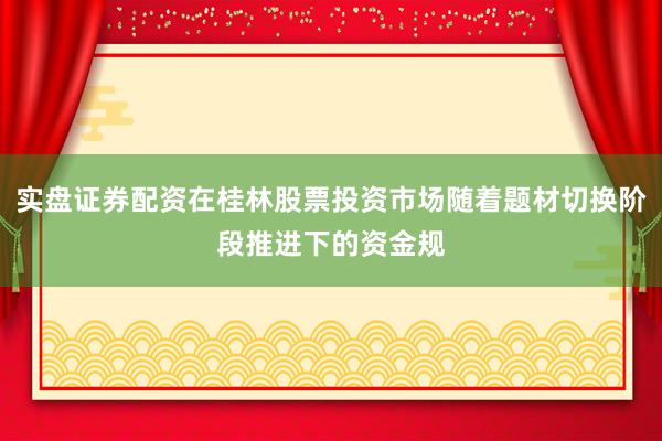 实盘证券配资在桂林股票投资市场随着题材切换阶段推进下的资金规
