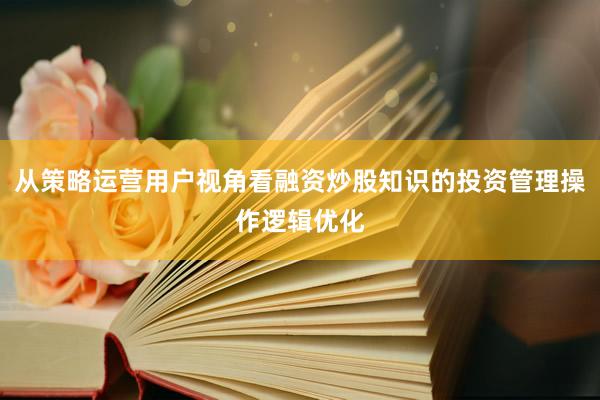 从策略运营用户视角看融资炒股知识的投资管理操作逻辑优化