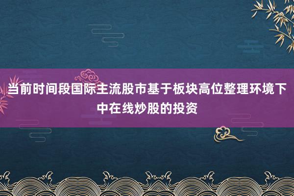 当前时间段国际主流股市基于板块高位整理环境下中在线炒股的投资