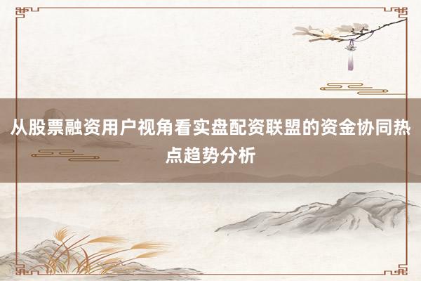 从股票融资用户视角看实盘配资联盟的资金协同热点趋势分析