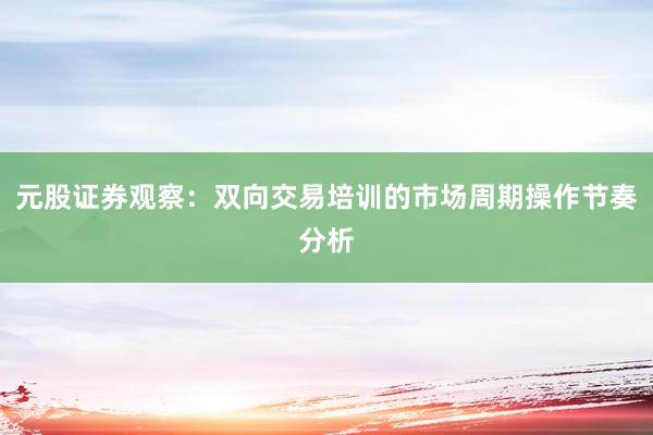 元股证券观察：双向交易培训的市场周期操作节奏分析
