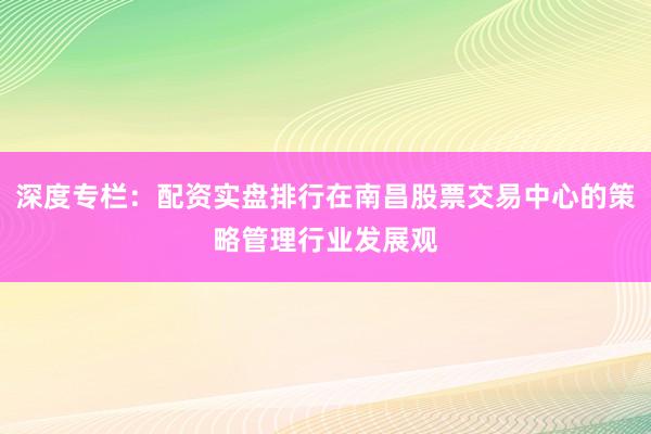 深度专栏：配资实盘排行在南昌股票交易中心的策略管理行业发展观