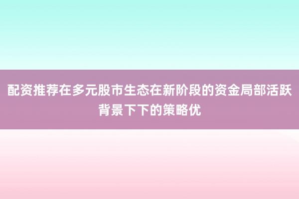 配资推荐在多元股市生态在新阶段的资金局部活跃背景下下的策略优