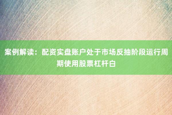 案例解读：配资实盘账户处于市场反抽阶段运行周期使用股票杠杆白