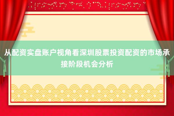 从配资实盘账户视角看深圳股票投资配资的市场承接阶段机会分析