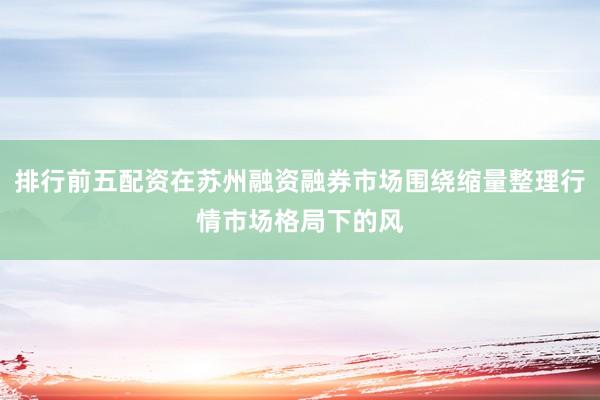 排行前五配资在苏州融资融券市场围绕缩量整理行情市场格局下的风