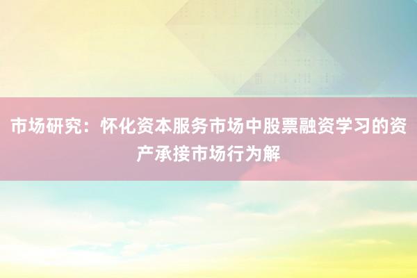 市场研究：怀化资本服务市场中股票融资学习的资产承接市场行为解