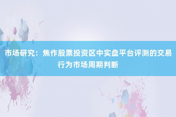 市场研究：焦作股票投资区中实盘平台评测的交易行为市场周期判断