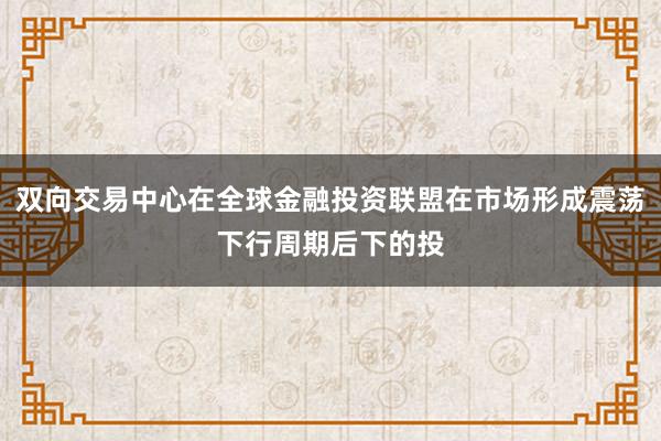双向交易中心在全球金融投资联盟在市场形成震荡下行周期后下的投