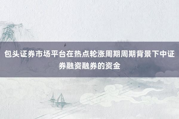 包头证券市场平台在热点轮涨周期周期背景下中证券融资融券的资金