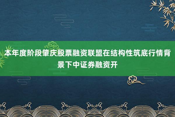 本年度阶段肇庆股票融资联盟在结构性筑底行情背景下中证券融资开