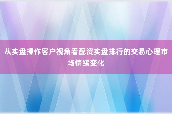 从实盘操作客户视角看配资实盘排行的交易心理市场情绪变化