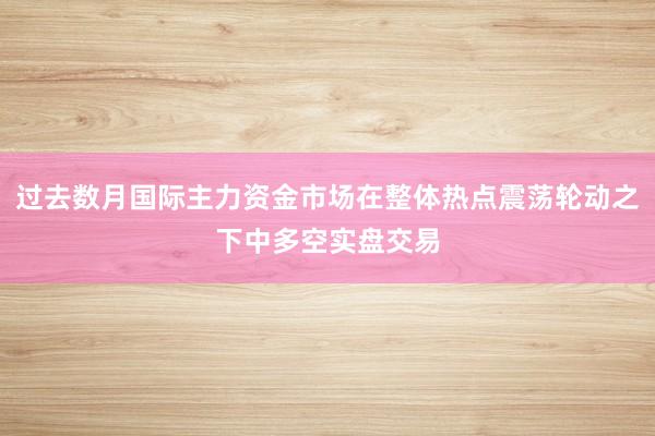 过去数月国际主力资金市场在整体热点震荡轮动之下中多空实盘交易