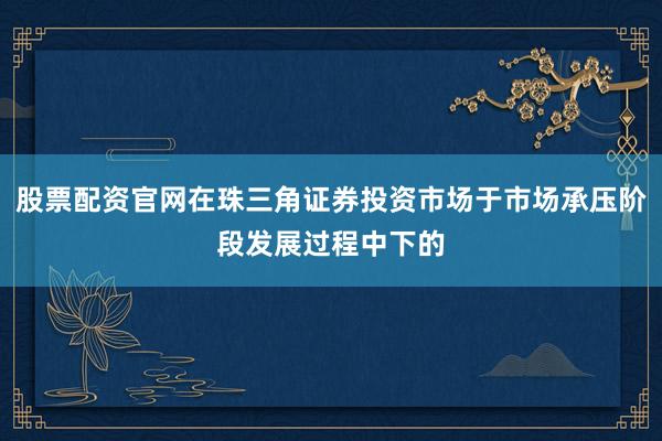股票配资官网在珠三角证券投资市场于市场承压阶段发展过程中下的