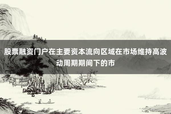 股票融资门户在主要资本流向区域在市场维持高波动周期期间下的市