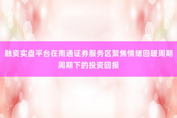 融资实盘平台在南通证券服务区聚焦情绪回暖周期周期下的投资回报