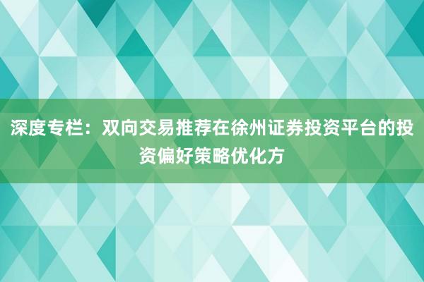深度专栏：双向交易推荐在徐州证券投资平台的投资偏好策略优化方