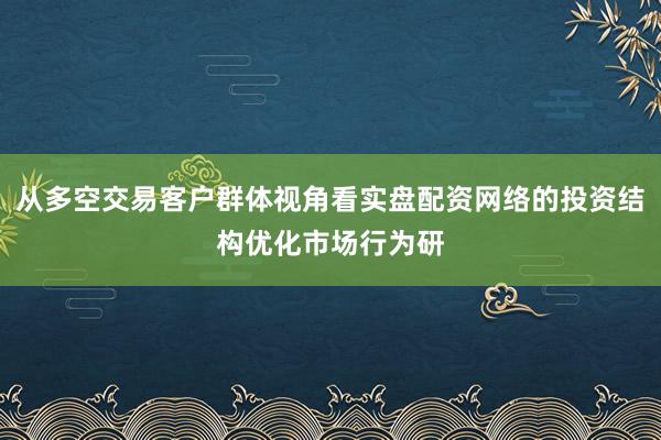 从多空交易客户群体视角看实盘配资网络的投资结构优化市场行为研