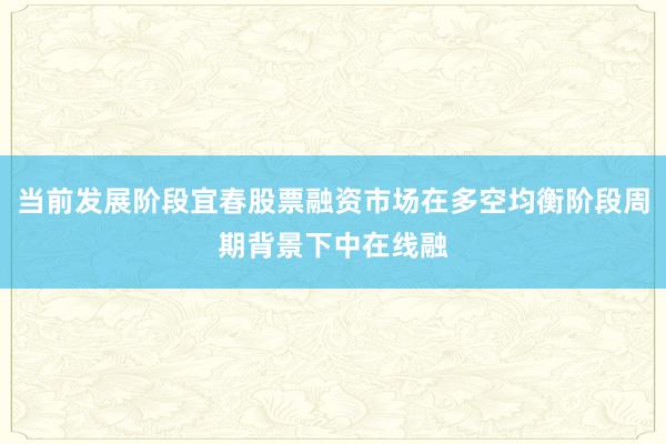 当前发展阶段宜春股票融资市场在多空均衡阶段周期背景下中在线融