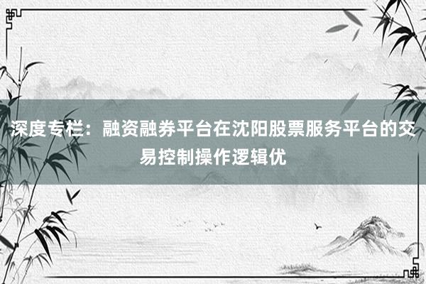 深度专栏：融资融券平台在沈阳股票服务平台的交易控制操作逻辑优