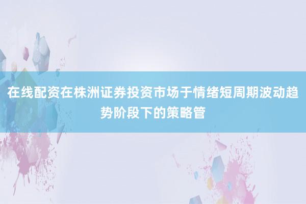 在线配资在株洲证券投资市场于情绪短周期波动趋势阶段下的策略管